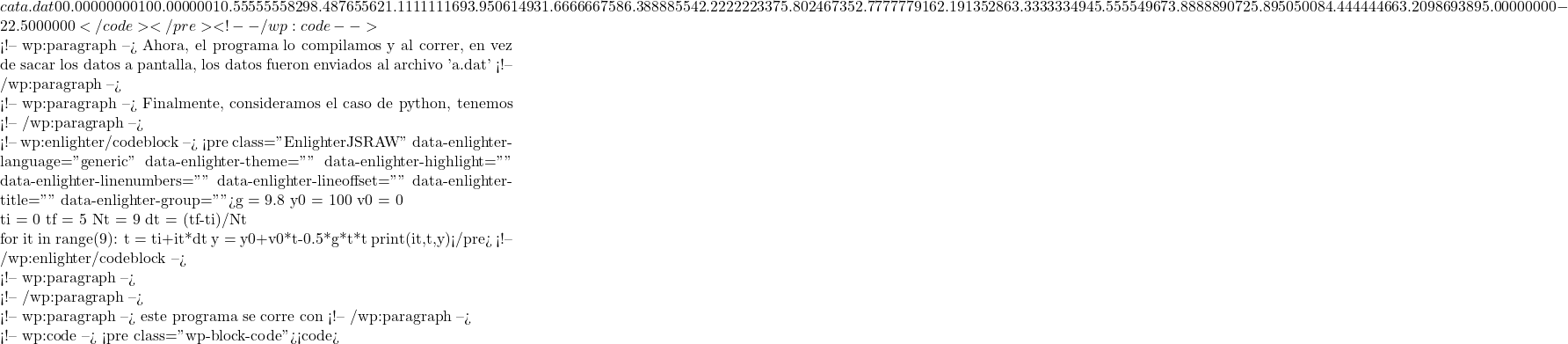 cat a.dat            0   0.00000000       100.000000                1  0.555555582       98.4876556                2   1.11111116       93.9506149                3   1.66666675       86.3888855                4   2.22222233       75.8024673                5   2.77777791       62.1913528                6   3.33333349       45.5555496                7   3.88888907       25.8950500                8   4.44444466       3.20986938                9   5.00000000      -22.5000000     </code></pre> <!-- /wp:code -->  <!-- wp:paragraph --> Ahora, el programa lo compilamos y al correr, en vez de sacar los datos a pantalla, los datos fueron enviados al archivo 'a.dat' <!-- /wp:paragraph -->  <!-- wp:paragraph --> Finalmente, consideramos el caso de python, tenemos <!-- /wp:paragraph -->  <!-- wp:enlighter/codeblock --> <pre class="EnlighterJSRAW" data-enlighter-language="generic" data-enlighter-theme="" data-enlighter-highlight="" data-enlighter-linenumbers="" data-enlighter-lineoffset="" data-enlighter-title="" data-enlighter-group="">g	=	9.8 y0	=	100 v0	=	0  ti	=	0 tf	=	5 Nt	=	9 dt	=	(tf-ti)/Nt   for it in range(9):   t	=	ti+it*dt   y     =       y0+v0*t-0.5*g*t*t   print(it,t,y)</pre> <!-- /wp:enlighter/codeblock -->  <!-- wp:paragraph -->  <!-- /wp:paragraph -->  <!-- wp:paragraph --> este programa se corre con <!-- /wp:paragraph -->  <!-- wp:code --> <pre class="wp-block-code"><code>